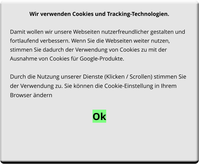 Wir verwenden Cookies und Tracking-Technologien.  Damit wollen wir unsere Webseiten nutzerfreundlicher gestalten und fortlaufend verbessern. Wenn Sie die Webseiten weiter nutzen, stimmen Sie dadurch der Verwendung von Cookies zu mit der Ausnahme von Cookies für Google-Produkte.   Durch die Nutzung unserer Dienste (Klicken / Scrollen) stimmen Sie der Verwendung zu. Sie können die Cookie-Einstellung in Ihrem Browser ändern  Ok